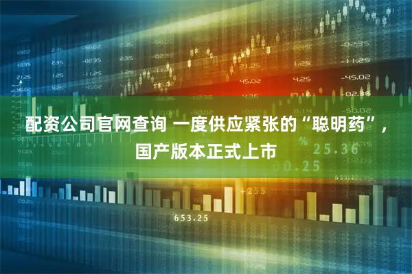 配资公司官网查询 一度供应紧张的“聪明药”，国产版本正式上市