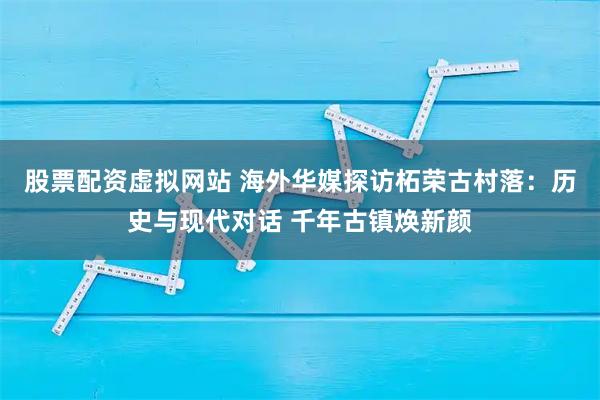 股票配资虚拟网站 海外华媒探访柘荣古村落：历史与现代对话 千年古镇焕新颜