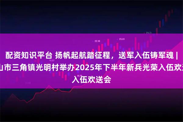 配资知识平台 扬帆起航踏征程，送军入伍铸军魂 | 中山市三角镇光明村举办2025年下半年新兵光荣入伍欢送会