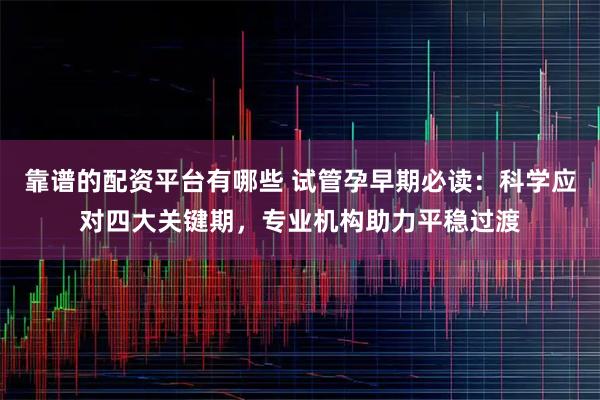 靠谱的配资平台有哪些 试管孕早期必读：科学应对四大关键期，专业机构助力平稳过渡