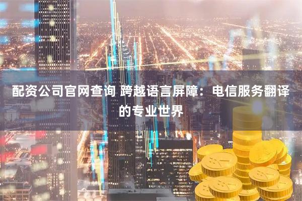 配资公司官网查询 跨越语言屏障：电信服务翻译的专业世界