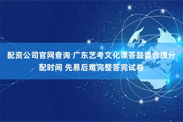 配资公司官网查询 广东艺考文化课答题要合理分配时间 先易后难完整答完试卷
