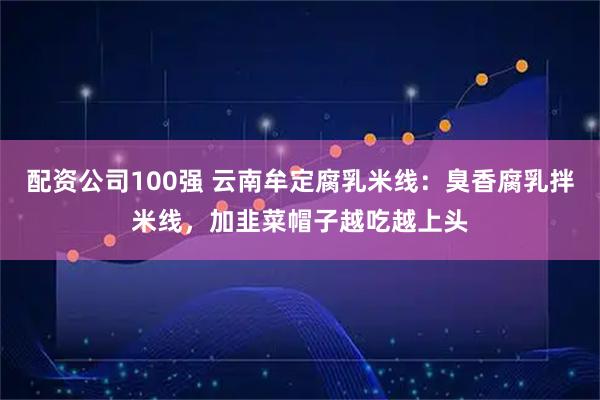 配资公司100强 云南牟定腐乳米线：臭香腐乳拌米线，加韭菜帽子越吃越上头