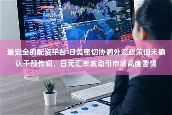 最安全的配资平台 日美密切协调外汇政策但未确认干预传闻，日元汇率波动引市场高度警惕