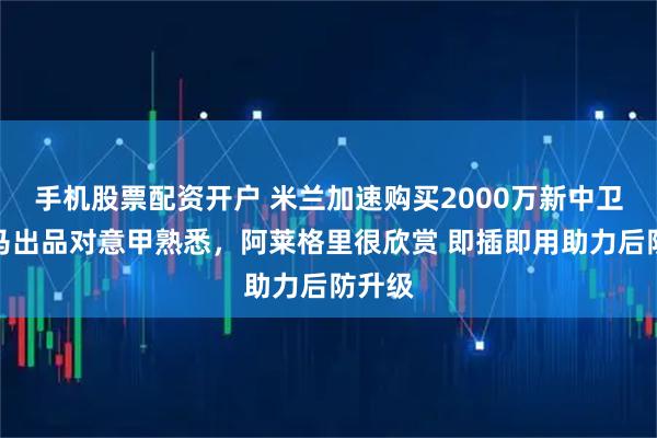 手机股票配资开户 米兰加速购买2000万新中卫！皇马出品对意甲熟悉，阿莱格里很欣赏 即插即用助力后防升级