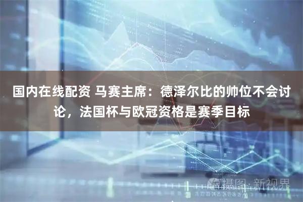国内在线配资 马赛主席：德泽尔比的帅位不会讨论，法国杯与欧冠资格是赛季目标