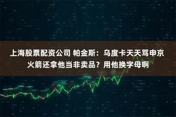 上海股票配资公司 帕金斯：乌度卡天天骂申京 火箭还拿他当非卖品？用他换字母啊