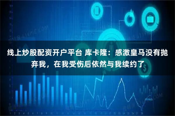 线上炒股配资开户平台 库卡隆:感激皇马没有抛弃我,在我受伤后依然与我续约了