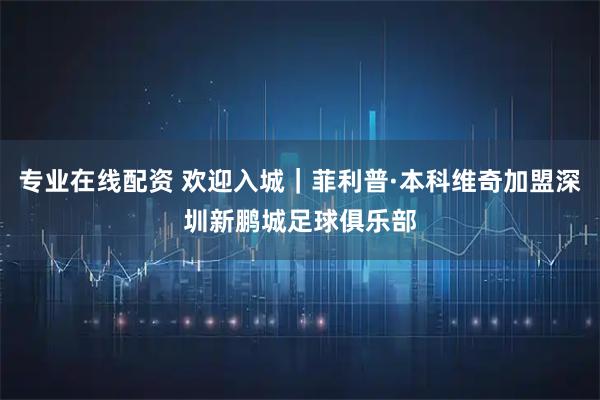 专业在线配资 欢迎入城｜菲利普·本科维奇加盟深圳新鹏城足球俱乐部