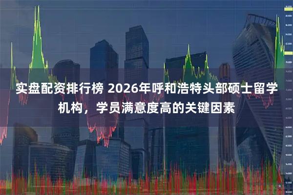 实盘配资排行榜 2026年呼和浩特头部硕士留学机构，学员满意度高的关键因素
