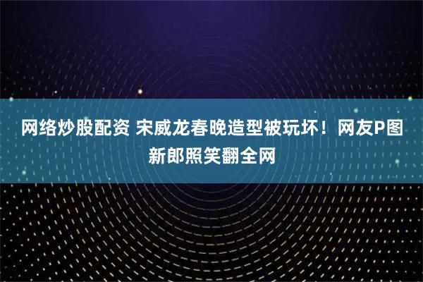 网络炒股配资 宋威龙春晚造型被玩坏！网友P图新郎照笑翻全网