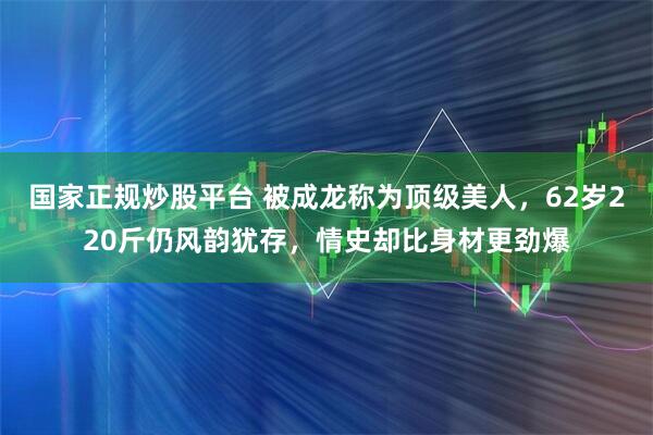 国家正规炒股平台 被成龙称为顶级美人，62岁220斤仍风韵犹存，情史却比身材更劲爆