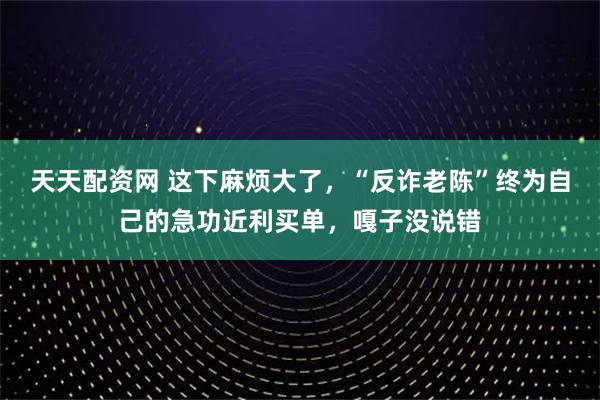 天天配资网 这下麻烦大了,“反诈老陈”终为自己的急功近利买单,嘎子没说错