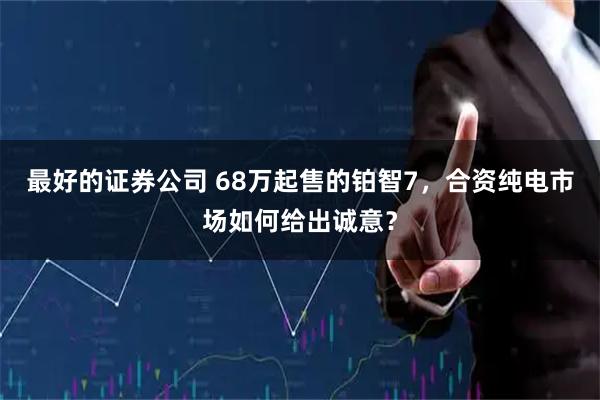 最好的证券公司 68万起售的铂智7，合资纯电市场如何给出诚意？