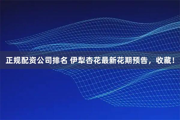 正规配资公司排名 伊犁杏花最新花期预告，收藏！