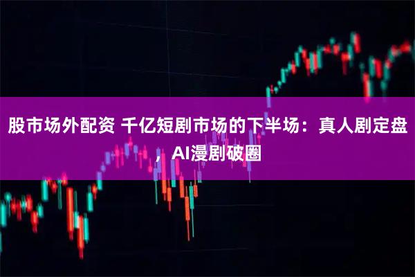 股市场外配资 千亿短剧市场的下半场：真人剧定盘，AI漫剧破圈