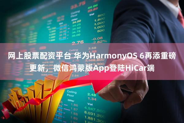 网上股票配资平台 华为HarmonyOS 6再添重磅更新，微信鸿蒙版App登陆HiCar端