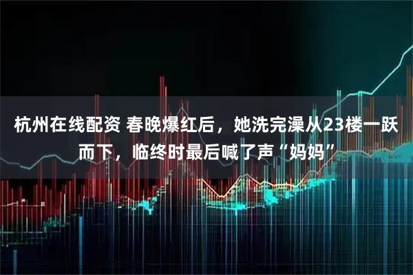 杭州在线配资 春晚爆红后，她洗完澡从23楼一跃而下，临终时最后喊了声“妈妈”