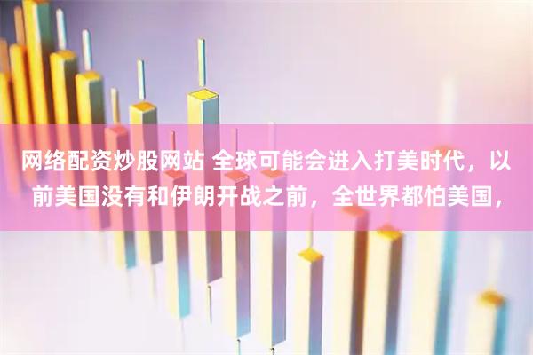 网络配资炒股网站 全球可能会进入打美时代，以前美国没有和伊朗开战之前，全世界都怕美国，