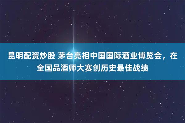 昆明配资炒股 茅台亮相中国国际酒业博览会,在全国品酒师大赛创历史最佳战绩