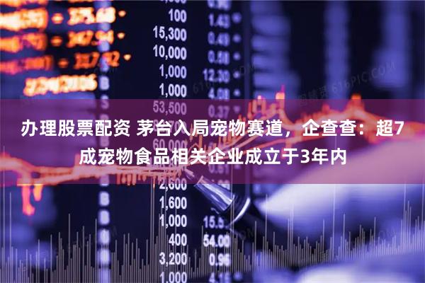办理股票配资 茅台入局宠物赛道，企查查：超7成宠物食品相关企业成立于3年内