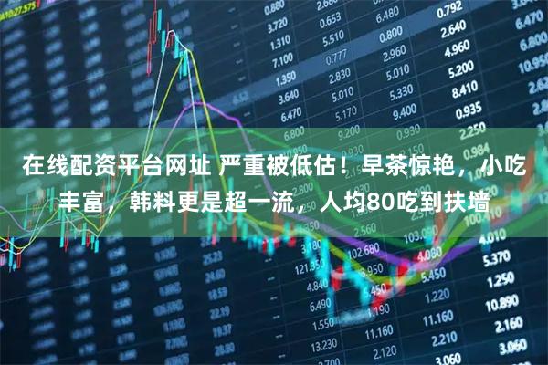 在线配资平台网址 严重被低估！早茶惊艳，小吃丰富，韩料更是超一流，人均80吃到扶墙