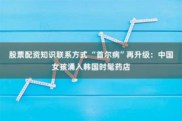 股票配资知识联系方式 “首尔病”再升级:中国女孩涌入韩国时髦药店