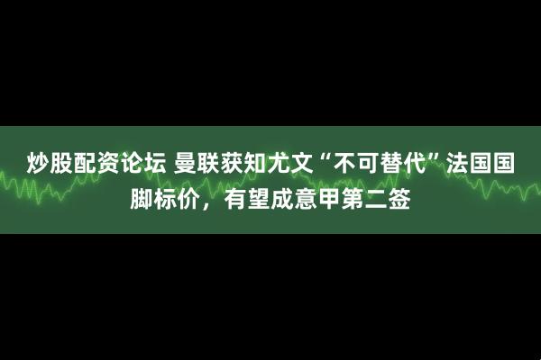 炒股配资论坛 曼联获知尤文“不可替代”法国国脚标价，有望成意甲第二签