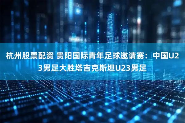 杭州股票配资 贵阳国际青年足球邀请赛：中国U23男足大胜塔吉克斯坦U23男足