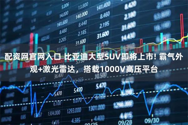 配资网官网入口 比亚迪大型SUV即将上市! 霸气外观+激光雷达，搭载1000V高压平台