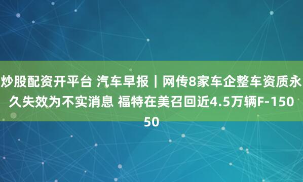 炒股配资开平台 汽车早报｜网传8家车企整车资质永久失效为不实消息 福特在美召回近4.5万辆F-150