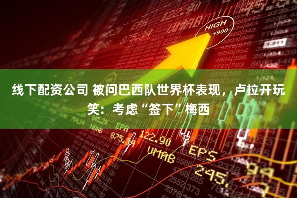 线下配资公司 被问巴西队世界杯表现，卢拉开玩笑：考虑“签下”梅西