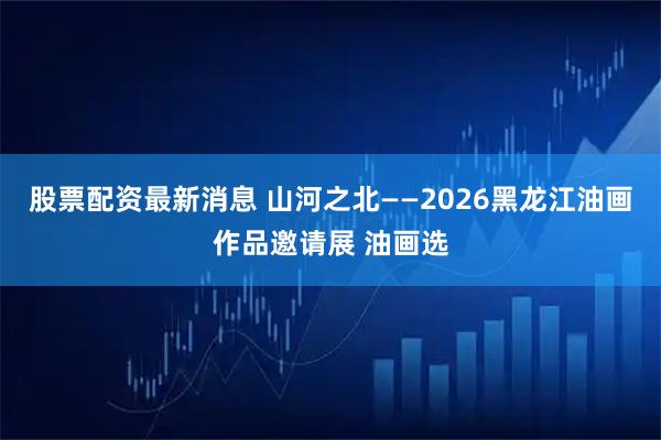 股票配资最新消息 山河之北——2026黑龙江油画作品邀请展 油画选