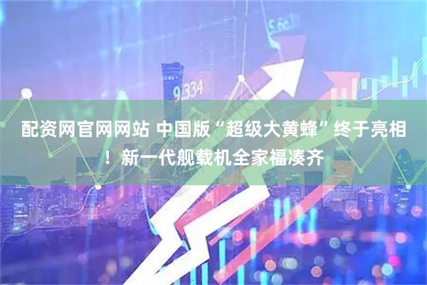 配资网官网网站 中国版“超级大黄蜂”终于亮相！新一代舰载机全家福凑齐