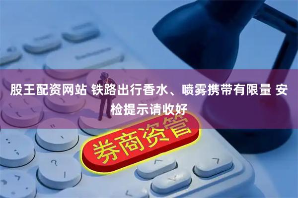 股王配资网站 铁路出行香水、喷雾携带有限量 安检提示请收好