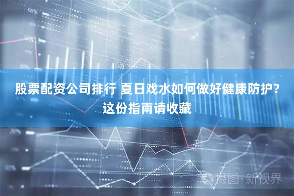 股票配资公司排行 夏日戏水如何做好健康防护？这份指南请收藏