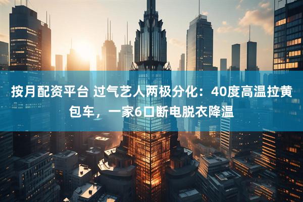 按月配资平台 过气艺人两极分化：40度高温拉黄包车，一家6口断电脱衣降温