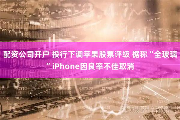 配资公司开户 投行下调苹果股票评级 据称“全玻璃”iPhone因良率不佳取消