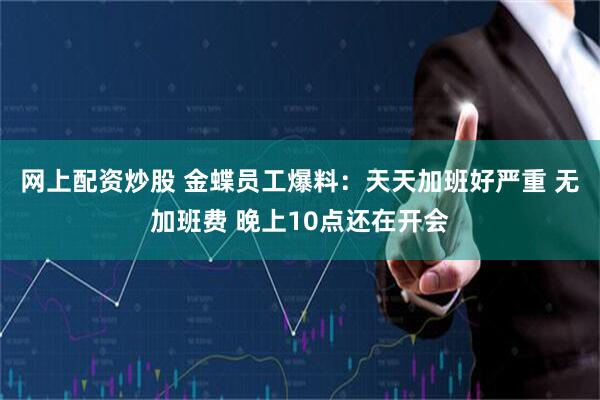 网上配资炒股 金蝶员工爆料：天天加班好严重 无加班费 晚上10点还在开会